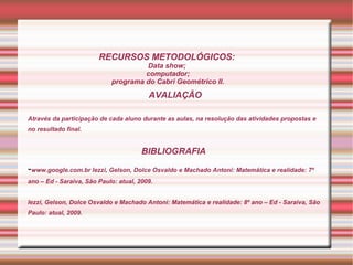 RECURSOS METODOLÓGICOS:
                                     Data show;
                                     computador;
                            programa do Cabri Geométrico II.
                                         AVALIAÇÃO

Através da participação de cada aluno durante as aulas, na resolução das atividades propostas e
no resultado final.


                                       BIBLIOGRAFIA

-www.google.com.br Iezzi, Gelson, Dolce Osvaldo e Machado Antoni: Matemática e realidade: 7º
ano – Ed - Saraiva, São Paulo: atual, 2009.


Iezzi, Gelson, Dolce Osvaldo e Machado Antoni: Matemática e realidade: 8º ano – Ed - Saraiva, São
Paulo: atual, 2009.
 