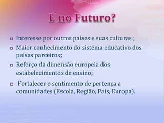  Interesse por outros países e suas culturas ;
 Maior conhecimento do sistema educativo dos
países parceiros;
 Reforço da dimensão europeia dos
estabelecimentos de ensino;
 Fortalecer o sentimento de pertença a
comunidades (Escola, Região, País, Europa).
 