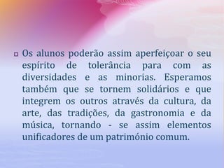  Os alunos poderão assim aperfeiçoar o seu
espírito de tolerância para com as
diversidades e as minorias. Esperamos
também que se tornem solidários e que
integrem os outros através da cultura, da
arte, das tradições, da gastronomia e da
música, tornando - se assim elementos
unificadores de um património comum.
 