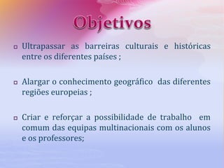  Ultrapassar as barreiras culturais e históricas
entre os diferentes países ;
 Alargar o conhecimento geográfico das diferentes
regiões europeias ;
 Criar e reforçar a possibilidade de trabalho em
comum das equipas multinacionais com os alunos
e os professores;
 