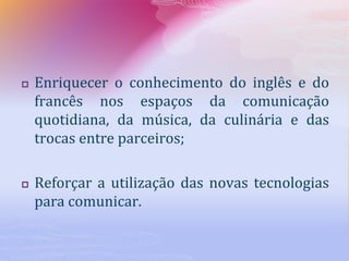  Enriquecer o conhecimento do inglês e do
francês nos espaços da comunicação
quotidiana, da música, da culinária e das
trocas entre parceiros;
 Reforçar a utilização das novas tecnologias
para comunicar.
 