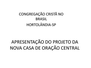 CONGREGAÇÃO CRISTÃ NO
          BRASIL
      HORTOLÂNDIA-SP



APRESENTAÇÃO DO PROJETO DA
NOVA CASA DE ORAÇÃO CENTRAL
 