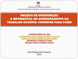 UNIVERSIDADE FEDERAL DE ALAGOAS
CURSO DE PEDAGOGIA A DISTÂNCIA - POLO OLHO D’ÁGUA DAS FLORES
PROJETO DE INTERVENÇÃO
A INFORMÁTICA NO APRIMORAMENTO DO
TRABALHO DOCENTE: CONHECER PARA FAZER
EDNEIDE MARIA DE LIMA
JUSSIMÁRA LUZIA DELMIRO TAVARES DA SILVA
MARA LINA AGRA NOBRE ALEIXO FARIAS
ROSANGELA VIEIRA DA SILVA
SINESIA CENEIA CORREIA COSTA
Olho D’Água das Flores/AL
2014
 