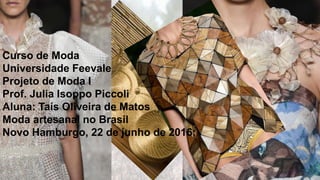 Curso de Moda
Universidade Feevale
Projeto de Moda I
Prof. Julia Isoppo Piccoli
Aluna: Taís Oliveira de Matos
Moda artesanal no Brasil
Novo Hamburgo, 22 de junho de 2016;
 