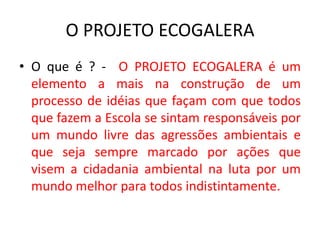 O PROJETO ECOGALERA
• O que é ? - O PROJETO ECOGALERA é um
elemento a mais na construção de um
processo de idéias que façam com que todos
que fazem a Escola se sintam responsáveis por
um mundo livre das agressões ambientais e
que seja sempre marcado por ações que
visem a cidadania ambiental na luta por um
mundo melhor para todos indistintamente.
 