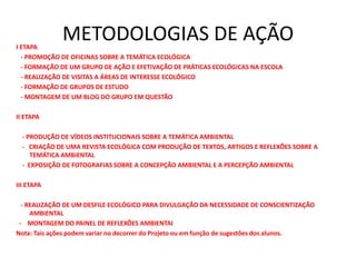 METODOLOGIAS DE AÇÃOI ETAPA
- PROMOÇÃO DE OFICINAS SOBRE A TEMÁTICA ECOLÓGICA
- FORMAÇÃO DE UM GRUPO DE AÇÃO E EFETIVAÇÃO DE PRÁTICAS ECOLÓGICAS NA ESCOLA
- REALIZAÇÃO DE VISITAS A ÁREAS DE INTERESSE ECOLÓGICO
- FORMAÇÃO DE GRUPOS DE ESTUDO
- MONTAGEM DE UM BLOG DO GRUPO EM QUESTÃO
II ETAPA
- PRODUÇÃO DE VÍDEOS INSTITUCIONAIS SOBRE A TEMÁTICA AMBIENTAL
- CRIAÇÃO DE UMA REVISTA ECOLÓGICA COM PRODUÇÃO DE TEXTOS, ARTIGOS E REFLEXÕES SOBRE A
TEMÁTICA AMBIENTAL
- EXPOSIÇÃO DE FOTOGRAFIAS SOBRE A CONCEPÇÃO AMBIENTAL E A PERCEPÇÃO AMBIENTAL
III ETAPA
- REALIZAÇÃO DE UM DESFILE ECOLÓGICO PARA DIVULGAÇÃO DA NECESSIDADE DE CONSCIENTIZAÇÃO
AMBIENTAL
- MONTAGEM DO PAINEL DE REFLEXÕES AMBIENTAI
Nota: Tais ações podem variar no decorrer do Projeto ou em função de sugestões dos alunos.
 