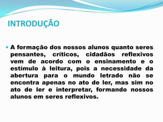 INTRODUÇÃO
 A formação dos nossos alunos quanto seres
pensantes, críticos, cidadãos reflexivos
vem de acordo com o ensinamento e o
estímulo à leitura, pois a necessidade da
abertura para o mundo letrado não se
encontra apenas no ato de ler, mas sim no
ato de ler e interpretar, formando nossos
alunos em seres reflexivos.
 