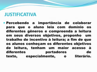 JUSTIFICATIVA
 Percebendo a importância de colaborar
para que o aluno leia com domínio os
diferentes gêneros e compreenda a leitura
em seus diversos objetivos, proponho um
trabalho de incentivo à leitura; a fim de que
os alunos conheçam os diferentes objetivos
de leitura, tenham um maior acesso à
diferentes portadores de
texto, especialmente, o literário.
 