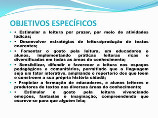 OBJETIVOS ESPECÍFICOS
 • Estimular a leitura por prazer, por meio de atividades
lúdicas;
 • Desenvolver estratégias de leitura/produção de textos
coerentes;
 • Fomentar o gosto pela leitura, em educadores e
alunos, implementando práticas leitoras ricas e
diversificadas em todas as áreas do conhecimento;
 • Sensibilizar, difundir e favorecer a leitura nos espaços
pedagógicos e comunitários, permitindo que a linguagem
seja um fator interativo, ampliando o repertório dos que leem
e constroem a sua própria história cidadã;
 • Propiciar a formação de educadores, e alunos leitores e
produtores de textos nas diversas áreas do conhecimento;
 • Estimular o gosto pela leitura vivenciando
emoções, fantasias e imaginação, compreendendo que
escreve-se para que alguém leia;
 