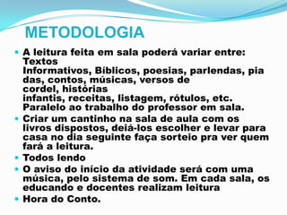 METODOLOGIA
 A leitura feita em sala poderá variar entre:
Textos
Informativos, Bíblicos, poesias, parlendas, pia
das, contos, músicas, versos de
cordel, histórias
infantis, receitas, listagem, rótulos, etc.
Paralelo ao trabalho do professor em sala.
 Criar um cantinho na sala de aula com os
livros dispostos, deiá-los escolher e levar para
casa no dia seguinte faça sorteio pra ver quem
fará a leitura.
 Todos lendo
 O aviso do início da atividade será com uma
música, pelo sistema de som. Em cada sala, os
educando e docentes realizam leitura
 Hora do Conto.
 