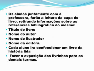  Os alunos juntamente com a
professora, farão a leitura da capa do
livro, retirando informações sobre as
referencias bibliográfica do mesmo:
 Titulo do livro:
 Nome do autor
 Nome do ilustrador
 Nome da editora.
 Cada aluno ira confeccionar um livro da
história lida
 Fazer a exposição dos livrinhos para as
demais turmas.
 