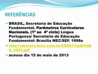 REFERÊNCIAS
 BRASIL, Secretaria de Educação
Fundamental. Parâmetros Curriculares
Nacionais. (1º ao 4º ciclo) Língua
Portuguesa/ Secretaria de Educação
Fundamental: Brasília MEC/SEF. 1998o
 http://educere.bruc.com.br/CD2011/pdf/448
9_3423.pdf
 acesso dia 15 de maio de 2013
 