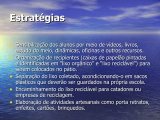 Estratégias Sensibilização dos alunos por meio de vídeos, livros, estudo do meio, dinâmicas, oficinas e outros recursos. Organização de recipientes (caixas de papelão pintadas e identificadas em “lixo orgânico” e “lixo reciclável”) para serem colocados no pátio. Separação do lixo coletado, acondicionando-o em sacos plásticos que deverão ser guardados na própria escola. Encaminhamento do lixo reciclável para catadores ou empresas de reciclagem. Elaboração de atividades artesanais como porta retratos, enfeites, cartões, brinquedos. 
