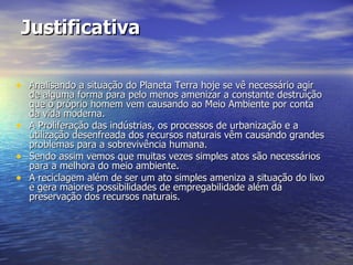 Justificativa Analisando a situação do Planeta Terra hoje se vê necessário agir de alguma forma para pelo menos amenizar a constante destruição que o próprio homem vem causando ao Meio Ambiente por conta da vida moderna. A Proliferação das indústrias, os processos de urbanização e a utilização desenfreada dos recursos naturais vêm causando grandes problemas para a sobrevivência humana. Sendo assim vemos que muitas vezes simples atos são necessários para a melhora do meio ambiente. A reciclagem além de ser um ato simples ameniza a situação do lixo e gera maiores possibilidades de empregabilidade além da preservação dos recursos naturais. 
