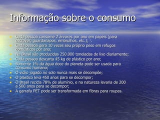 Informação sobre o consumo Cada pessoa consome 2 árvores por ano em papéis (para escrever, guardanapos, embrulhos, etc.); ·. Cada pessoa gera 10 vezes seu próprio peso em refugos domésticos por ano; No Brasil são produzidas 250.000 toneladas de lixo diariamente; Cada pessoa descarta 45 kg de plástico por ano; Somente 1% da água doce do planeta pode ser usada para consumo humano; O vidro jogado no solo nunca mais se decompõe; O plástico leva 450 anos para se decompor; O Brasil recicla 78% de alumínio, e na natureza levaria de 200 a 500 anos para se decompor; A garrafa PET pode ser transformada em fibras para roupas. 