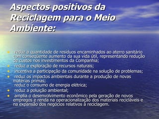 Aspectos positivos da Reciclagem para o Meio Ambiente: reduz a quantidade de resíduos encaminhados ao aterro sanitário com conseqüente aumento da sua vida útil, representando redução de custos nos investimentos da Companhia; reduz a exploração de recursos naturais; incentiva a participação da comunidade na solução de problemas; reduz os impactos ambientais durante a produção de novas matérias primas;   reduz o consumo de energia elétrica; reduz a poluição ambiental; amplia o desenvolvimento econômico pela geração de novos empregos e renda na operacionalização dos materiais recicláveis e na expansão dos negócios relativos à reciclagem. 