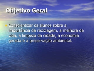 Objetivo Geral Conscientizar os alunos sobre a importância da reciclagem, a melhora de vida, a limpeza da cidade, a economia gerada e a preservação ambiental. 
