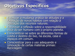 Objetivos Específicos Estimular a mudança prática de atitudes e a formação de novos hábitos com relação à utilização dos recursos naturais. Favorecer a reflexão sobre a responsabilidade ética do ser humano com o próprio planeta. Conscientizar-se sobre as diferentes formas de coleta e destino do lixo, na escola, casa e espaços em comum. Conscientizar para o uso adequando e renovação de certas matérias primas: Reciclagem 