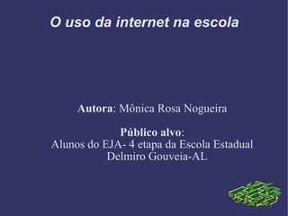 O uso da internet na escola Autora : Mônica Rosa Nogueira Público alvo : Alunos do EJA- 4 etapa da Escola Estadual Delmiro Gouveia-AL 