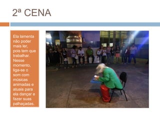2ª CENA
Ela lamenta
não poder
mais ler,
pois tem que
trabalhar.
Nesse
momento,
liga-se o
som com
músicas
animadas e
atuais para
ela dançar e
fazer suas
palhaçadas.
 