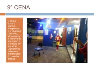 9ª CENA
E então
entra o
Marcus,
interpretand
o o Chapolin
Colorado.
Vindo salvar
a palhaça do
seu roubo e
o drácula do
seu vício.
Distribuindo
folhetos e
informações
do uso das
drogas.
 