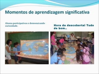 Momentos de aprendizagem significativa
Alunos participativos e demonstrando
curiosidade.

Hora da descoberta! Tudo
de bom..

 