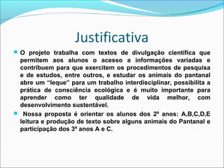 Justificativa
 O projeto trabalha com textos de divulgação científica que

permitem aos alunos o acesso a informações variadas e
contribuem para que exercitem os procedimentos de pesquisa
e de estudos, entre outros, e estudar os animais do pantanal
abre um “leque” para um trabalho interdisciplinar, possibilita a
prática de consciência ecológica e é muito importante para
aprender como ter qualidade de vida melhor, com
desenvolvimento sustentável.
 Nossa proposta é orientar os alunos dos 2º anos: A,B,C,D,E
leitura e produção de texto sobre alguns animais do Pantanal e
participação dos 3º anos A e C.

 