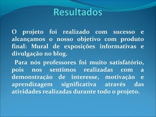 O projeto foi realizado com sucesso e
alcançamos o nosso objetivo com produto
final: Mural de exposições informativas e
divulgação no blog.
Para nós professores foi muito satisfatório,
pois nos sentimos realizadas com a
demonstração de interesse, motivação e
aprendizagem significativa através das
atividades realizadas durante todo o projeto.

 