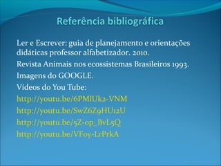 Ler e Escrever: guia de planejamento e orientações
didáticas professor alfabetizador. 2010.
Revista Animais nos ecossistemas Brasileiros 1993.
Imagens do GOOGLE.
Vídeos do You Tube:
http://youtu.be/6PMlUk2-VNM
http://youtu.be/SwZ6Z9HU12U
http://youtu.be/5Z-op_BvL5Q
http://youtu.be/VF0y-LrPrkA

 