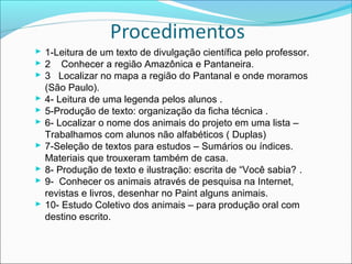  1-Leitura de um texto de divulgação científica pelo professor.
 2 Conhecer a região Amazônica e Pantaneira.
 3 Localizar no mapa a região do Pantanal e onde moramos
(São Paulo).
 4- Leitura de uma legenda pelos alunos .
 5-Produção de texto: organização da ficha técnica .
 6- Localizar o nome dos animais do projeto em uma lista –
Trabalhamos com alunos não alfabéticos ( Duplas)
 7-Seleção de textos para estudos – Sumários ou índices.
Materiais que trouxeram também de casa.
 8- Produção de texto e ilustração: escrita de “Você sabia? .
 9- Conhecer os animais através de pesquisa na Internet,
revistas e livros, desenhar no Paint alguns animais.
 10- Estudo Coletivo dos animais – para produção oral com
destino escrito.

 
