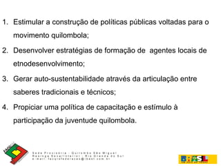 Estimular a construção de políticas públicas voltadas para o movimento quilombola; Desenvolver estratégias de formação de  agentes locais de etnodesenvolvimento; Gerar auto-sustentabilidade através da articulação entre saberes tradicionais e técnicos; Propiciar uma política de capacitação e estímulo à participação da juventude quilombola. 