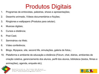 Produtos Digitais Programas de entrevistas, palestras, shows e apresentações; Desenho animado, Vídeos documentários e ficções; Ringtones e wallpapers (Produtos para celular); Musicas digitais; Cursos a distância; Post Cast; Seminários via Web; Vídeo conferência; Blogs, Myspace, site, second life, simulações, galeria de fotos,; Plataforma e ambiente de educação a distância (Fórum, chat, diários, ambientes de criação coletiva, gerenciamento dos alunos, perfil dos alunos, biblioteca (textos, filmes e animações), agenda, enquete etc);  