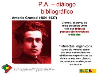 P.A. – diálogo bibliográfico Antonio Gramsci (1891-1937)   Gramsci, escreveu no início do século 20 na Itália que  todas as pessoas são intelectuais e  filósofas “ Intelectual orgânico”   é como ele nomeou quem usa seus conhecimentos obitido nas experiências da vida e os usa com objetivo de promover mudanças na sociedade 