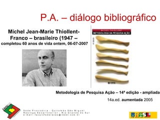 P.A. – diálogo bibliográfico Michel Jean-Marie Thiollent-  Franco – brasileiro (1947 –  completou 60 anos de vida ontem, 06-07-2007 14a.ed.  aumentada  2005 Metodologia de Pesquisa Ação – 14ª edição - ampliada 