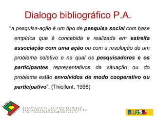 Dialogo bibliográfico P.A. “ a pesquisa-ação é um tipo de  pesquisa social  com base empírica que é concebida e realizada em  estreita associação com uma ação  ou com a resolução de um problema coletivo e na qual os  pesquisadores e os participantes  representativos da situação ou do problema estão  envolvidos de modo cooperativo ou participativo ”. (Thiollent, 1996) 