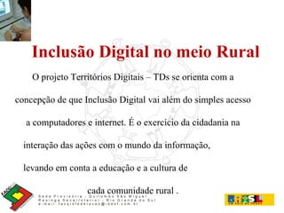 Inclusão Digital no meio Rural O projeto Territórios Digitais – TDs se orienta com a concepção de que Inclusão Digital vai além do simples acesso a computadores e internet. É o exercício da cidadania na interação das ações com o mundo da informação,  levando em conta a educação e a cultura de  cada comunidade rural . 