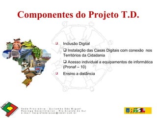 Componentes do Projeto T.D. Inclusão Digital Instalação das Casas Digitais com conexão  nos Territórios da Cidadania Acesso individual a equipamentos de informática (Pronaf – 10) ‏ Ensino a distância 