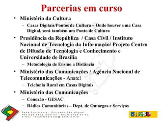 Parcerias em curso Ministério da Cultura Casas Digitais/Pontos de Cultura – Onde houver uma Casa Digital, será também um Ponto de Cultura Presidência da República  / Casa Civil / Instituto Nacional de Tecnologia da Informação/ Projeto Centro de Difusão de Tecnologia e Conhecimento e Universidade de Brasília Metodologia de Ensino a Distância Ministério das Comunicações / Agência Nacional de Telecomunicações  - Anatel Telefonia Rural em Casas Digitais Ministério das Comunicações Conexão - GESAC Rádios Comunitárias – Dept. de Outorgas e Serviços 
