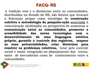 A tradição oral e a distâncias entre as comunidades, distribuídas no Estado do RS, são fatores que levaram a federação propor como estratégia de  construção coletiva a metodologia da pesquisa-ação   associada  à comunicação multimídia na perspectiva de aumentar a  comunicação entre as comunidades, promover a acessibilidade das novas tecnologias com o desenvolvimento de uma linguagem estética própria, garantir o controle dos registros,  mapear as suas potencialidades, criar diretrizes para resolver os problemas coletivos,   lutar pelo controle social e maior integração no planejamento das  trocas, tanto  de mercadorias como de  conhecimento entre a comunidades.   FACQ- RS 