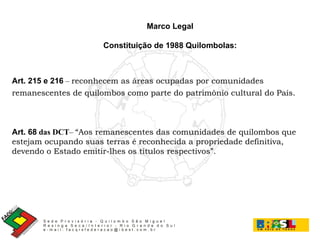 Art. 215 e 216  –  reconhecem as áreas ocupadas por comunidades remanescentes de quilombos como parte do patrimônio cultural do País. Art. 68   das DCT –  “Aos remanescentes das comunidades de quilombos que estejam ocupando suas terras é reconhecida a propriedade definitiva, devendo o Estado emitir-lhes os títulos respectivos”. Marco Legal Constituição de 1988   Quilombolas: 