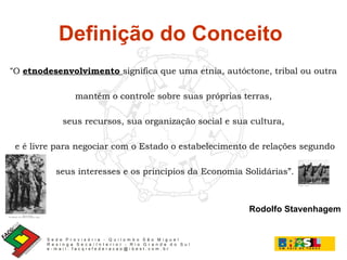 Definição do Conceito  “ O  etnodesenvolvimento  significa que uma etnia, autóctone, tribal ou outra mantém o controle sobre suas próprias terras,  seus recursos, sua organização social e sua cultura, e é livre para negociar com o Estado o estabelecimento de relações segundo seus interesses e os princípios da Economia Solidárias”. Rodolfo Stavenhagem 