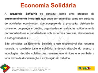 Economia Solidária  A   economia Solidária   se constituí como uma proposta de  desenvolvimento integrada  que pode ser entendida como um conjunto de atividades econômicas, que compreende a produção, distribuição, consumo, poupança e crédito, organizadas e realizadas solidariamente por trabalhadores e trabalhadoras sob as formas coletivas, democráticas e auto-gestionárias.  São princípios da Economia Solidária o uso responsável dos recursos naturais, o comércio justo e solidário, a democratização do acesso a tecnologias, decisão coletiva dos recursos econômicos e o combate a toda forma de discriminação e exploração do trabalho. 