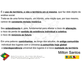 É o  uso do território, e não o território em si mesmo , que faz dele objeto da  análise social.  Trata-se de uma forma impura, um híbrido, uma noção que, por isso mesmo,  carece de  constante revisão histórica . Seu  entendimento  é, pois, fundamental para afastar o risco de  alienação , o risco da perda do  sentido da existência individual e coletiva ,  o risco de  renúncia ao futuro .  Em uma palavra:  caminhamos , ao longo dos séculos, da  antiga comunhão individual dos lugares com o Universo  à comunhão hoje global : a  interdependência  universal dos lugares é a nova  realidade do território   Milton Santos 