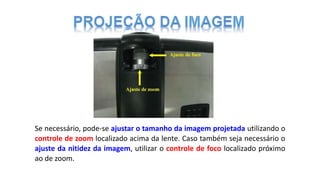 Se necessário, pode-se ajustar o tamanho da imagem projetada utilizando o
controle de zoom localizado acima da lente. Caso também seja necessário o
ajuste da nitidez da imagem, utilizar o controle de foco localizado próximo
ao de zoom.
 