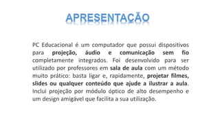 PC Educacional é um computador que possui dispositivos
para projeção, áudio e comunicação sem fio
completamente integrados. Foi desenvolvido para ser
utilizado por professores em sala de aula com um método
muito prático: basta ligar e, rapidamente, projetar filmes,
slides ou qualquer conteúdo que ajude a ilustrar a aula.
Inclui projeção por módulo óptico de alto desempenho e
um design amigável que facilita a sua utilização.
 
