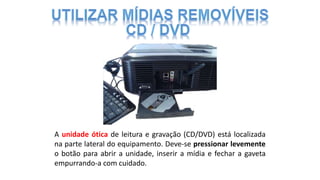 A unidade ótica de leitura e gravação (CD/DVD) está localizada
na parte lateral do equipamento. Deve-se pressionar levemente
o botão para abrir a unidade, inserir a mídia e fechar a gaveta
empurrando-a com cuidado.
 