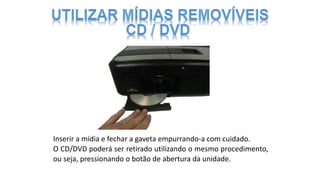 Inserir a mídia e fechar a gaveta empurrando-a com cuidado.
O CD/DVD poderá ser retirado utilizando o mesmo procedimento,
ou seja, pressionando o botão de abertura da unidade.
 