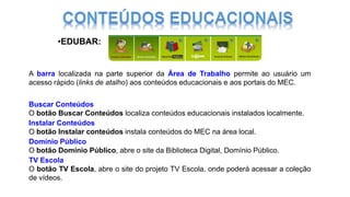 •EDUBAR:
Buscar Conteúdos
O botão Buscar Conteúdos localiza conteúdos educacionais instalados localmente.
Instalar Conteúdos
O botão Instalar conteúdos instala conteúdos do MEC na área local.
Domínio Público
O botão Domínio Público, abre o site da Biblioteca Digital, Domínio Público.
TV Escola
O botão TV Escola, abre o site do projeto TV Escola, onde poderá acessar a coleção
de vídeos.
A barra localizada na parte superior da Área de Trabalho permite ao usuário um
acesso rápido (links de atalho) aos conteúdos educacionais e aos portais do MEC.
 