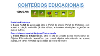 Portal do Professor
O botão Portal do professor abre o Portal do projeto Portal do Professor, com
acesso a coleção multimídia (áudios, vídeos, animações, simulações, sugestões de
aulas e outros).
Banco Internacional de Objetos Educacionais
O botão Objetos Educacionais, abre o site do projeto Banco Internacional de
Objetos Educacionais, repositório que possui objetos educacionais de acesso
público, em vários formatos e para todos os níveis de ensino.
•EDUBAR:
 