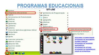 DESCUBRA O COMPUTADOR
ATIVIDADES DE DESCOBERTA
QUEBRA-CABEÇAS
ATIVIDADES DE DIVERSÃO
MATEMÁTICA
ATIVIDADES DE LEITURA
ATIVIDADES DE EXPERIÊNCIAS
JOGOS DE ESTRATÉGIA
 